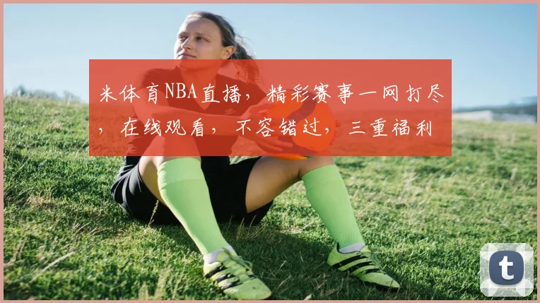 米体育NBA直播，精彩赛事一网打尽，在线观看，不容错过，三重福利等你来